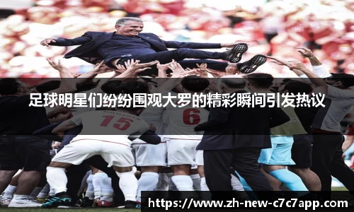 足球明星们纷纷围观大罗的精彩瞬间引发热议